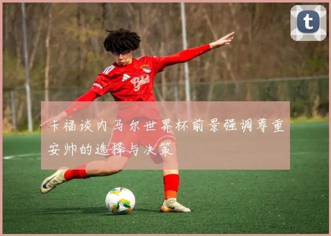 卡福谈内马尔世界杯前景强调尊重安帅的选择与决策