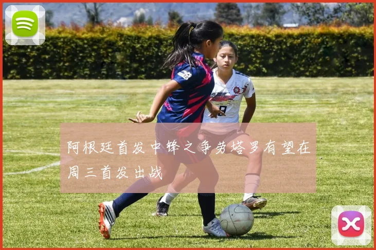 阿根廷首发中锋之争劳塔罗有望在周三首发出战