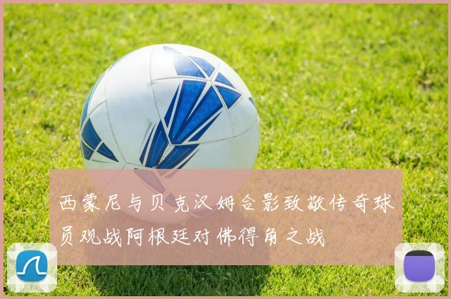 西蒙尼与贝克汉姆合影致敬传奇球员观战阿根廷对佛得角之战