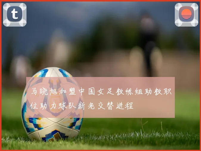 马晓旭加盟中国女足教练组助教职位助力球队新老交替进程