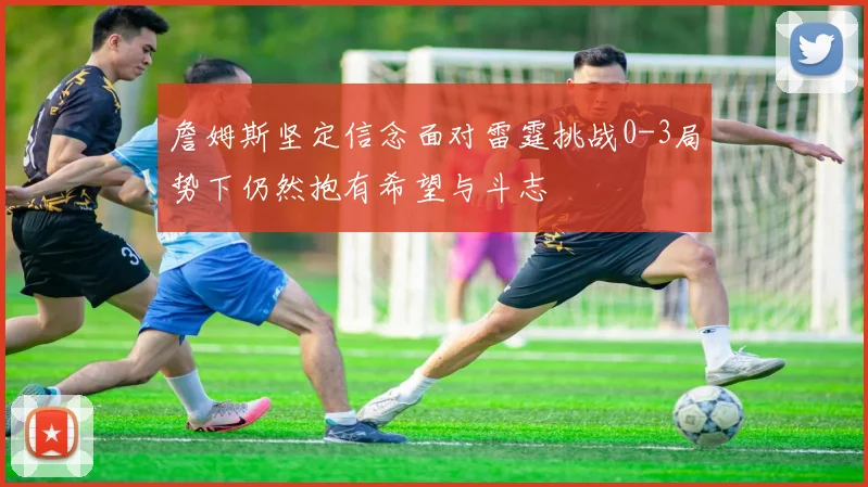 詹姆斯坚定信念面对雷霆挑战0-3局势下仍然抱有希望与斗志