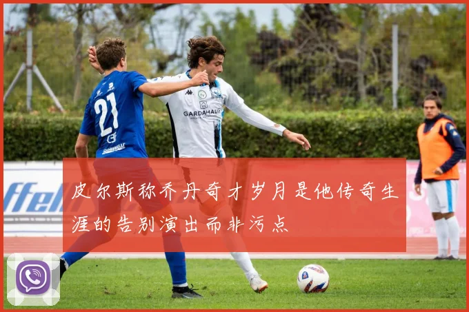 皮尔斯称乔丹奇才岁月是他传奇生涯的告别演出而非污点