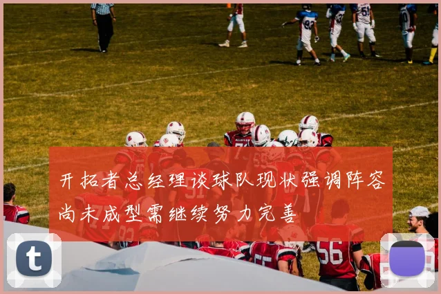 开拓者总经理谈球队现状强调阵容尚未成型需继续努力完善