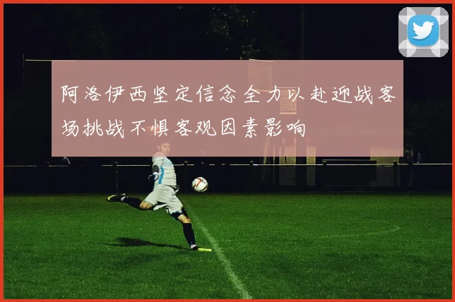 阿洛伊西坚定信念全力以赴迎战客场挑战不惧客观因素影响