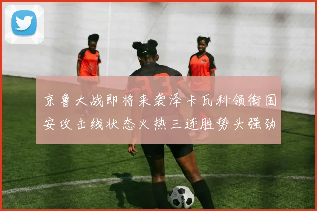 京鲁大战即将来袭泽卡瓦科领衔国安攻击线状态火热三连胜势头强劲